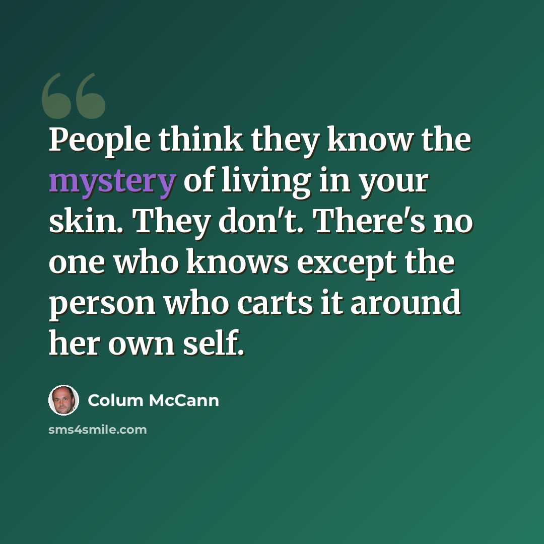 “People think they know the mystery of living in your skin. They don't. There's no one who knows except the person who carts it around her own self.” quote by Colum McCann