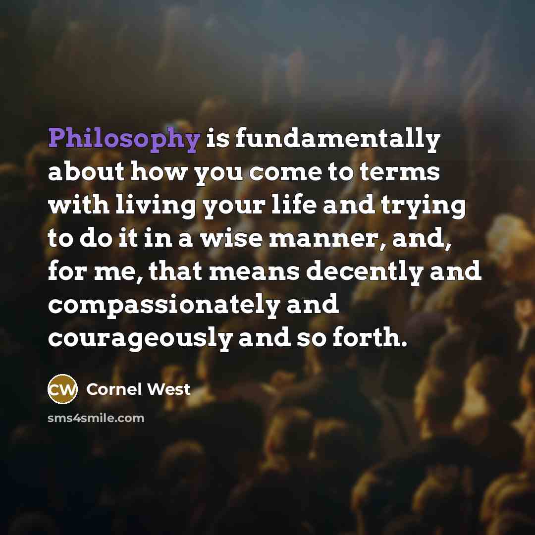 “Philosophy is fundamentally about how you come to terms with living your life and trying to do it in a wise manner, and, for me, that means decently and compassionately and courageously and so forth.” quote by Cornel West