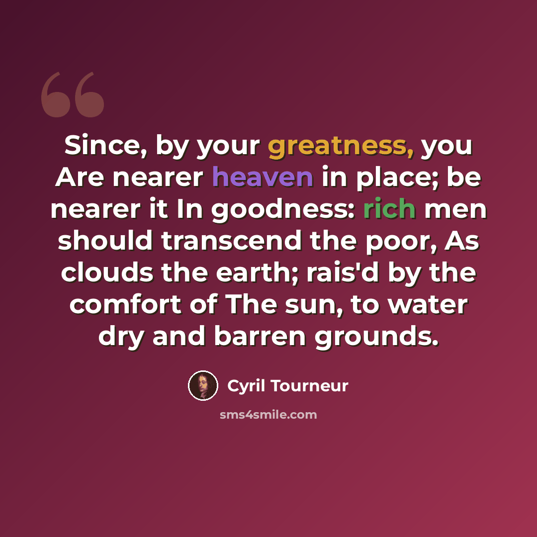 “Since, by your greatness, you Are nearer heaven in place; be nearer it In goodness: rich men should transcend the poor, As clouds the earth; rais'd by the comfort of The sun, to water dry and barren grounds.” quote by Cyril Tourneur