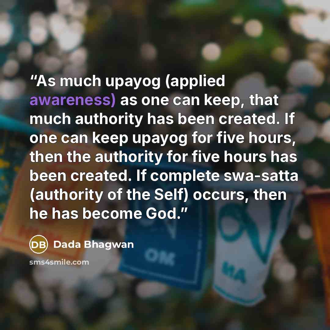 “As much upayog (applied awareness) as one can keep, that much authority has been created. If one can keep upayog for five hours, then the authority for five hours has been created. If complete swa-satta (authority of the Self) occurs, then he has become God.” quote by Dada Bhagwan