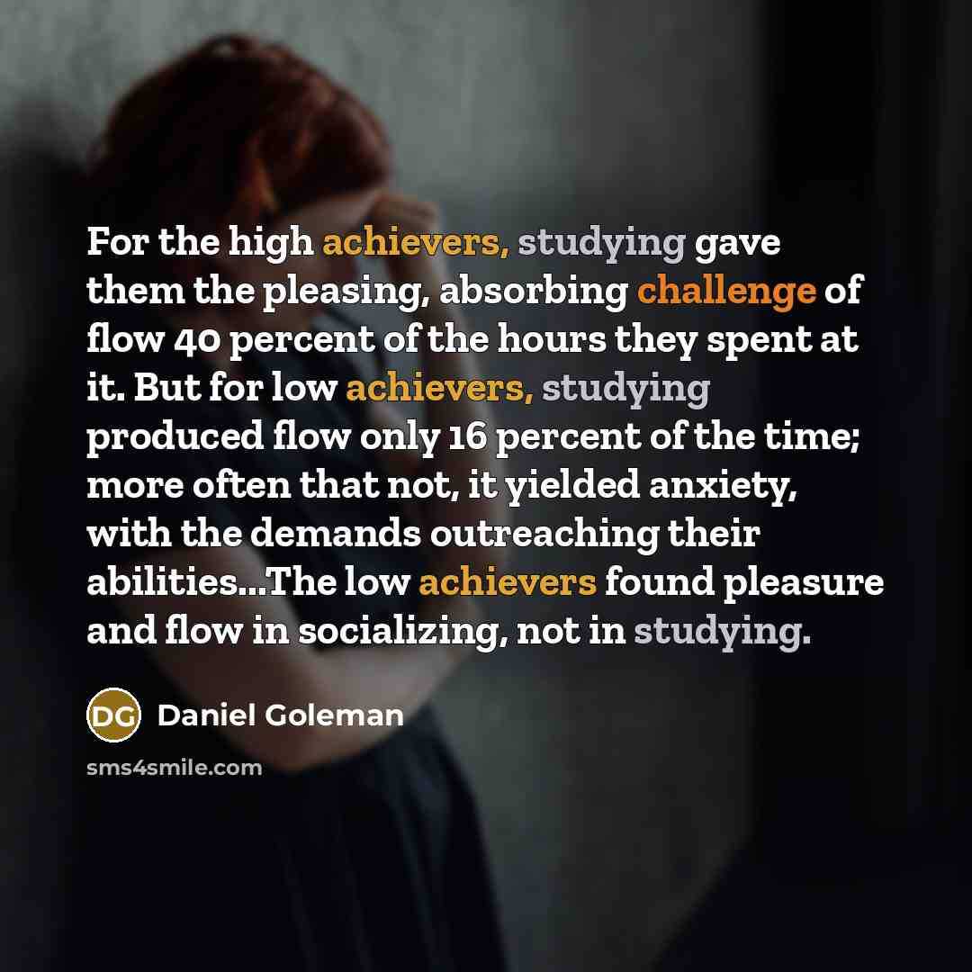 “For the high achievers, studying gave them the pleasing, absorbing challenge of flow 40 percent of the hours they spent at it. But for low achievers, studying produced flow only 16 percent of the time; more often that not, it yielded anxiety, with the demands outreaching their abilities...The low…” quote by Daniel Goleman