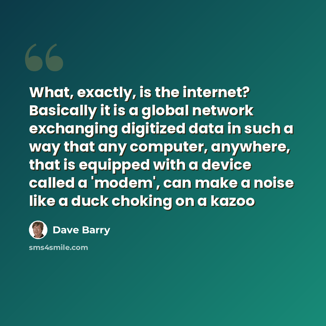 “What, exactly, is the internet? Basically it is a global network exchanging digitized data in such a way that any computer, anywhere, that is equipped with a device called a 'modem', can make a noise like a duck choking on a kazoo” quote by Dave Barry