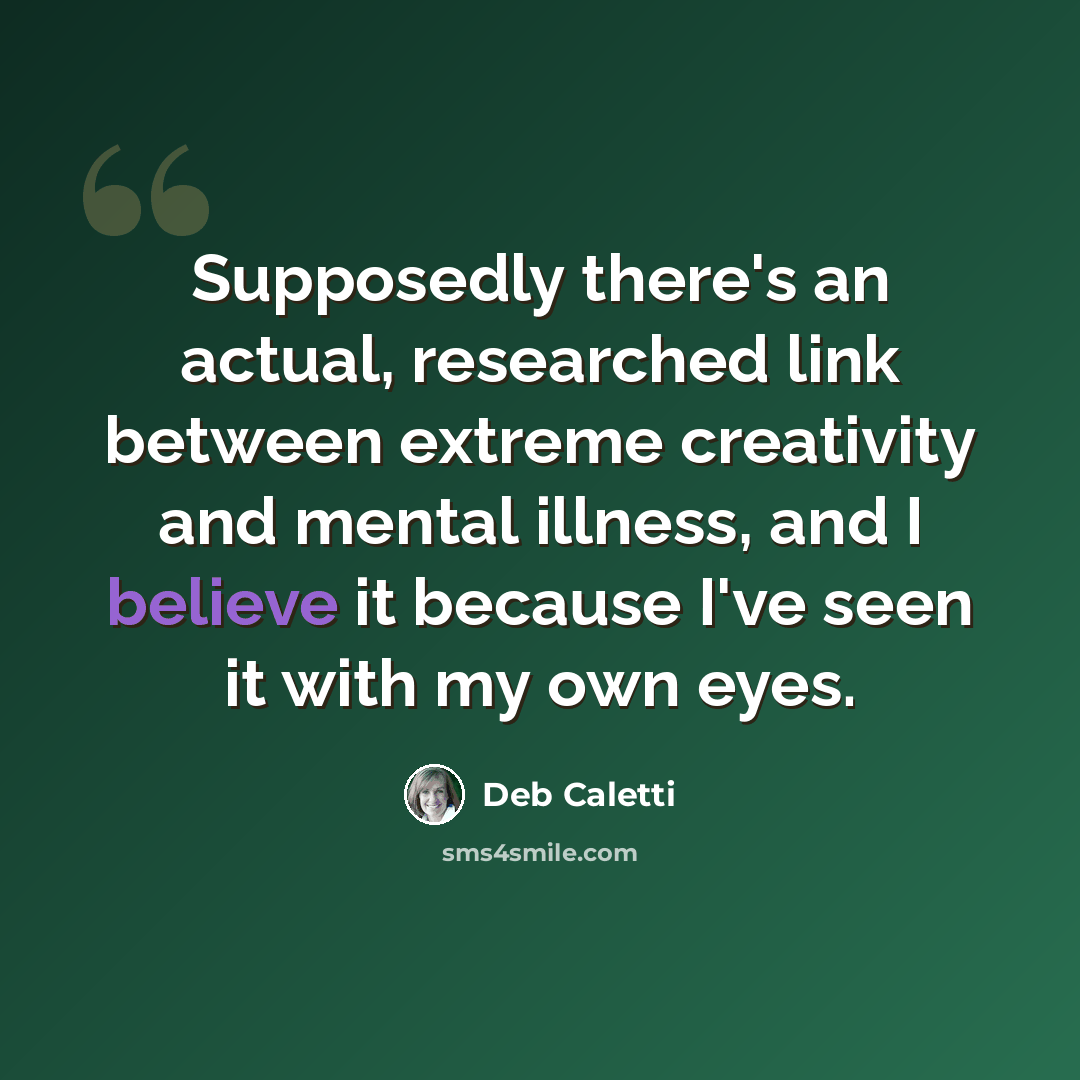 “Supposedly there's an actual, researched link between extreme creativity and mental illness, and I believe it because I've seen it with my own eyes.” quote by Deb Caletti