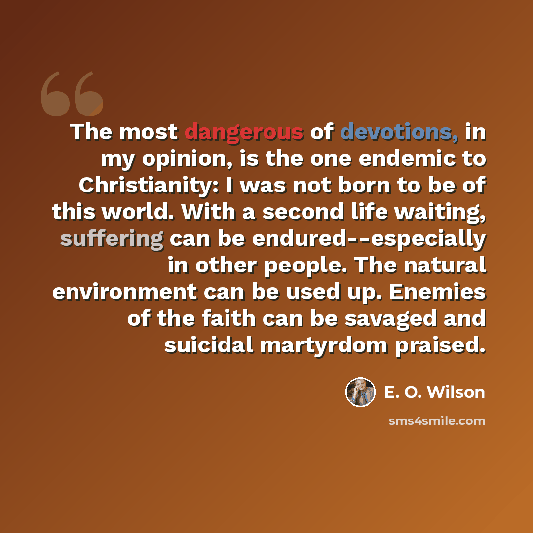 “The most dangerous of devotions, in my opinion, is the one endemic to Christianity: I was not born to be of this world. With a second life waiting, suffering can be endured--especially in other people. The natural environment can be used up. Enemies of the faith can be savaged and suicidal…” quote by E. O. Wilson