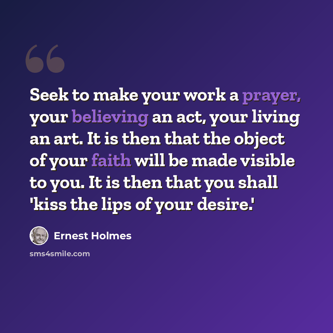 “Seek to make your work a prayer, your believing an act, your living an art. It is then that the object of your faith will be made visible to you. It is then that you shall 'kiss the lips of your desire.'” quote by Ernest Holmes