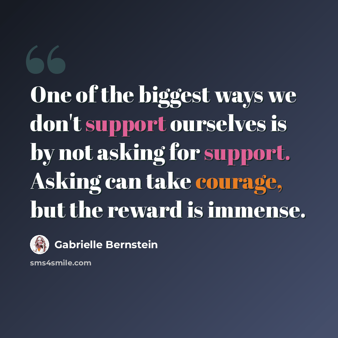 “One of the biggest ways we don't support ourselves is by not asking for support. Asking can take courage, but the reward is immense.” quote by Gabrielle Bernstein