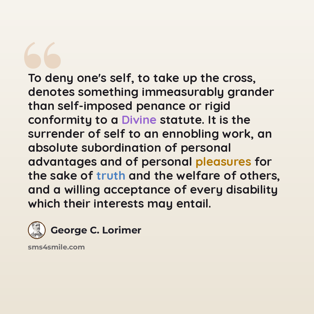 “To deny one's self, to take up the cross, denotes something immeasurably grander than self-imposed penance or rigid conformity to a Divine statute. It is the surrender of self to an ennobling work, an absolute subordination of personal advantages and of personal pleasures for the sake of truth and…” quote by George C. Lorimer