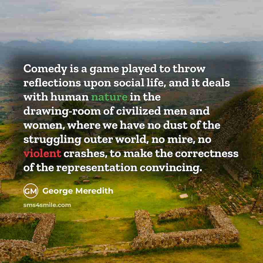 “Comedy is a game played to throw reflections upon social life, and it deals with human nature in the drawing-room of civilized men and women, where we have no dust of the struggling outer world, no mire, no violent crashes, to make the correctness of the representation convincing.” quote by George Meredith