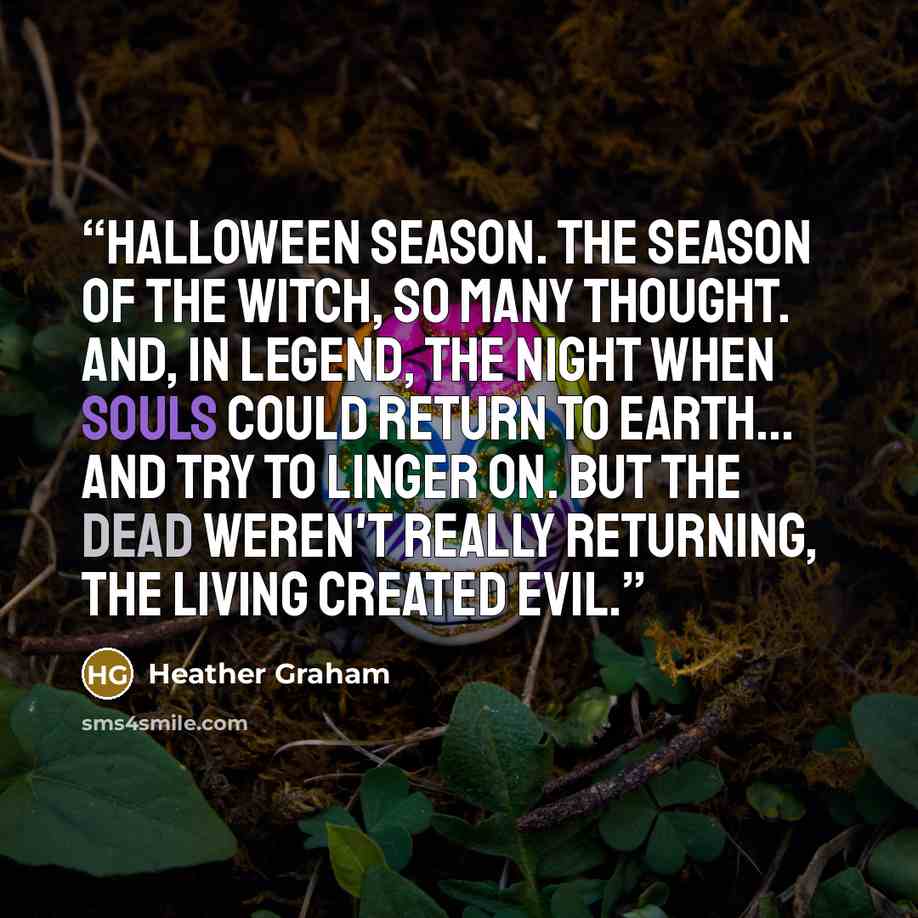 “Halloween season. The season of the witch, so many thought. And, in legend, the night when souls could return to earth... And try to linger on. But the dead weren't really returning, the living created evil.” quote by Heather Graham