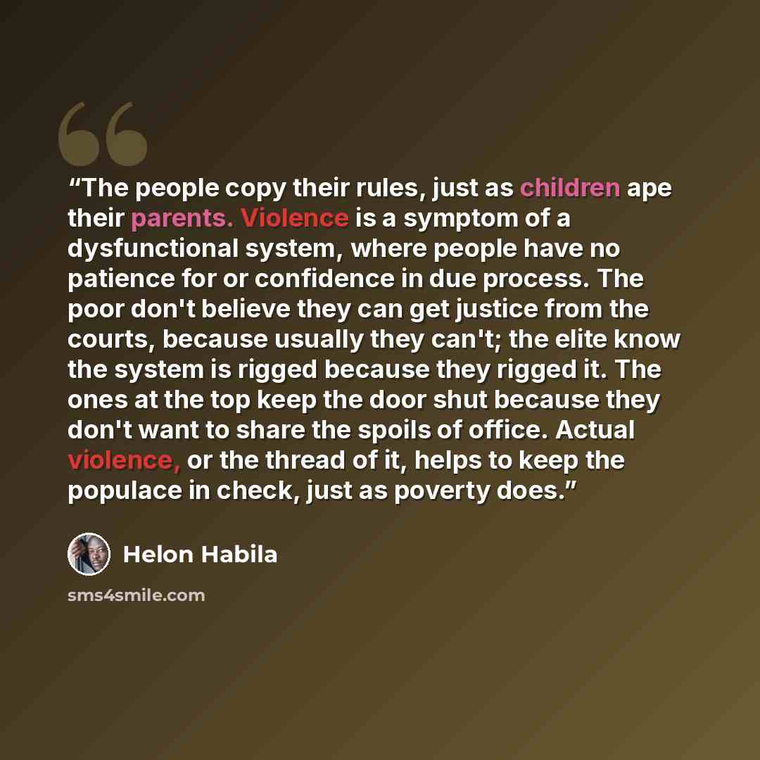 “The people copy their rules, just as children ape their parents. Violence is a symptom of a dysfunctional system, where people have no patience for or confidence in due process. The poor don't believe they can get justice from the courts, because usually they can't; the elite know the system is…” quote by Helon Habila