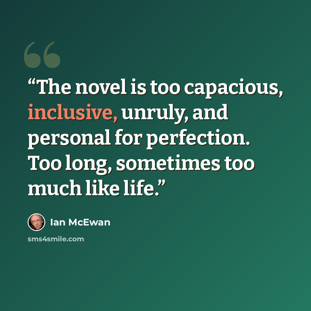 “The novel is too capacious, inclusive, unruly, and personal for perfection. Too long, sometimes too much like life.” quote by Ian McEwan