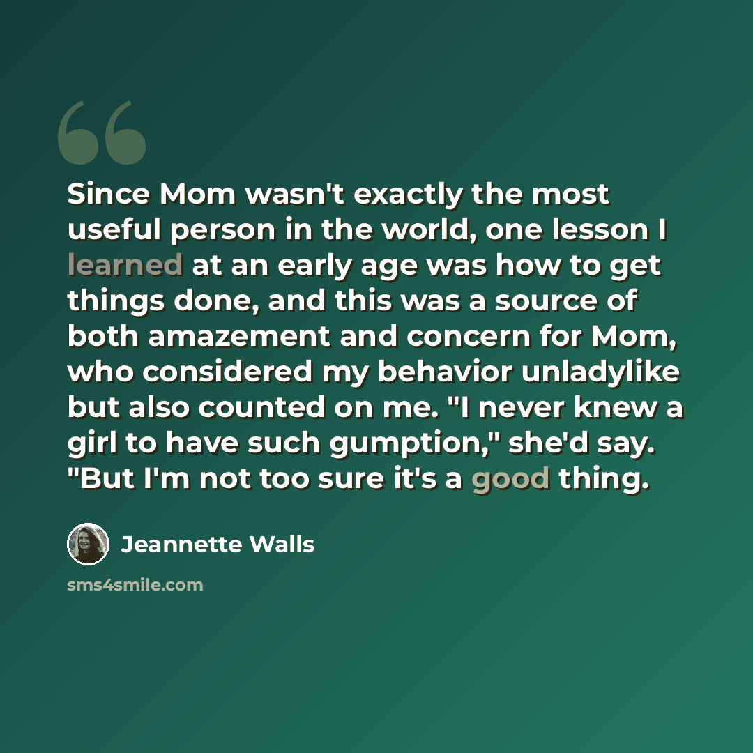 “Since Mom wasn't exactly the most useful person in the world, one lesson I learned at an early age was how to get things done, and this was a source of both amazement and concern for Mom, who considered my behavior unladylike but also counted on me. "I never knew a girl to have such gumption,"…” quote by Jeannette Walls