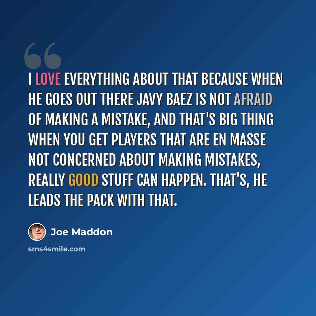 “I love everything about that because when he goes out there Javy Baez is not afraid of making a mistake, and that's big thing when you get players that are en masse not concerned about making mistakes, really good stuff can happen. That's, he leads the pack with that.” quote by Joe Maddon