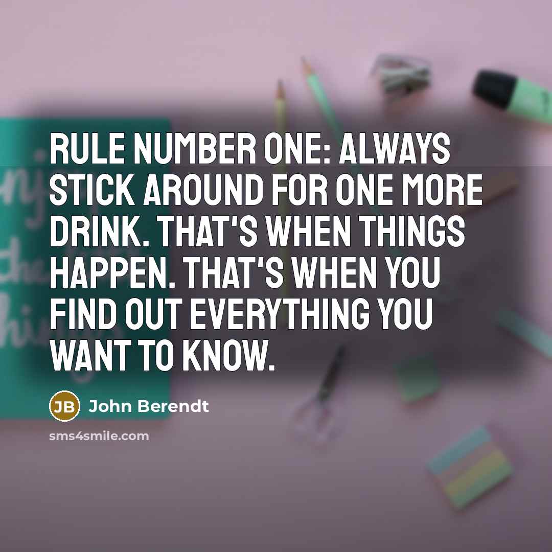 “Rule number one: Always stick around for one more drink. That's when things happen. That's when you find out everything you want to know.” quote by John Berendt