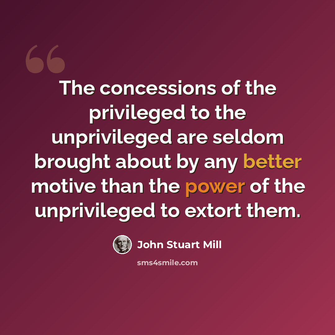 “The concessions of the privileged to the unprivileged are seldom brought about by any better motive than the power of the unprivileged to extort them.” quote by John Stuart Mill