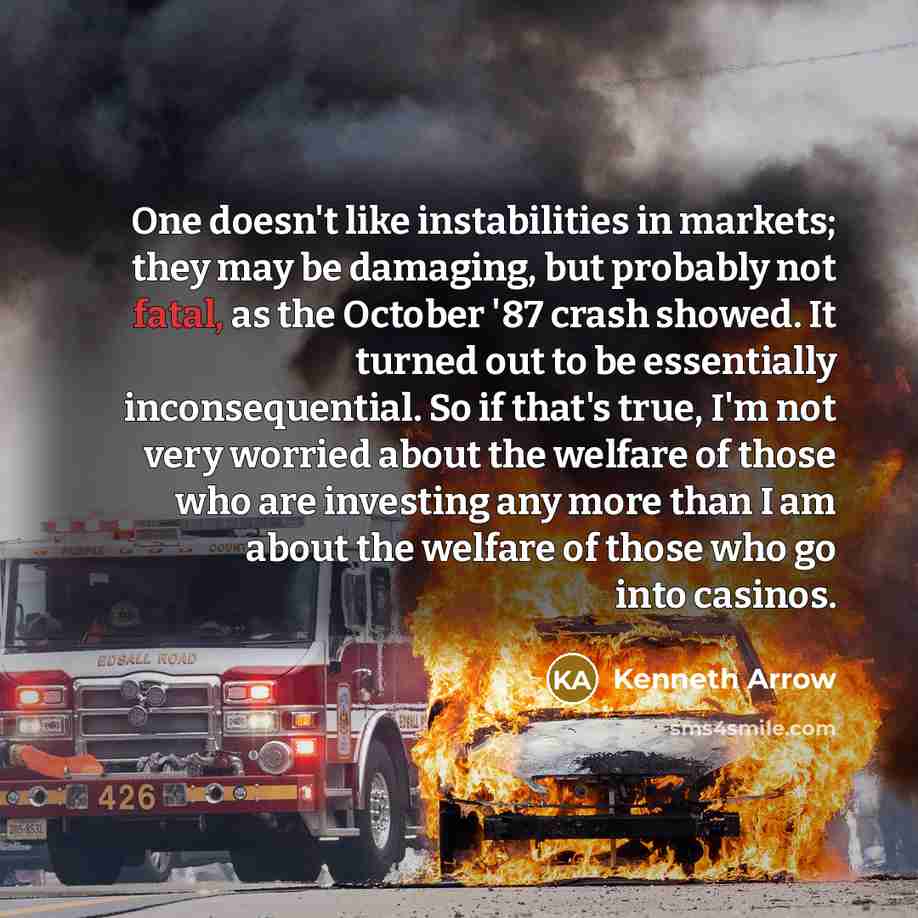 “One doesn't like instabilities in markets; they may be damaging, but probably not fatal, as the October '87 crash showed. It turned out to be essentially inconsequential. So if that's true, I'm not very worried about the welfare of those who are investing any more than I am about the welfare of…” quote by Kenneth Arrow