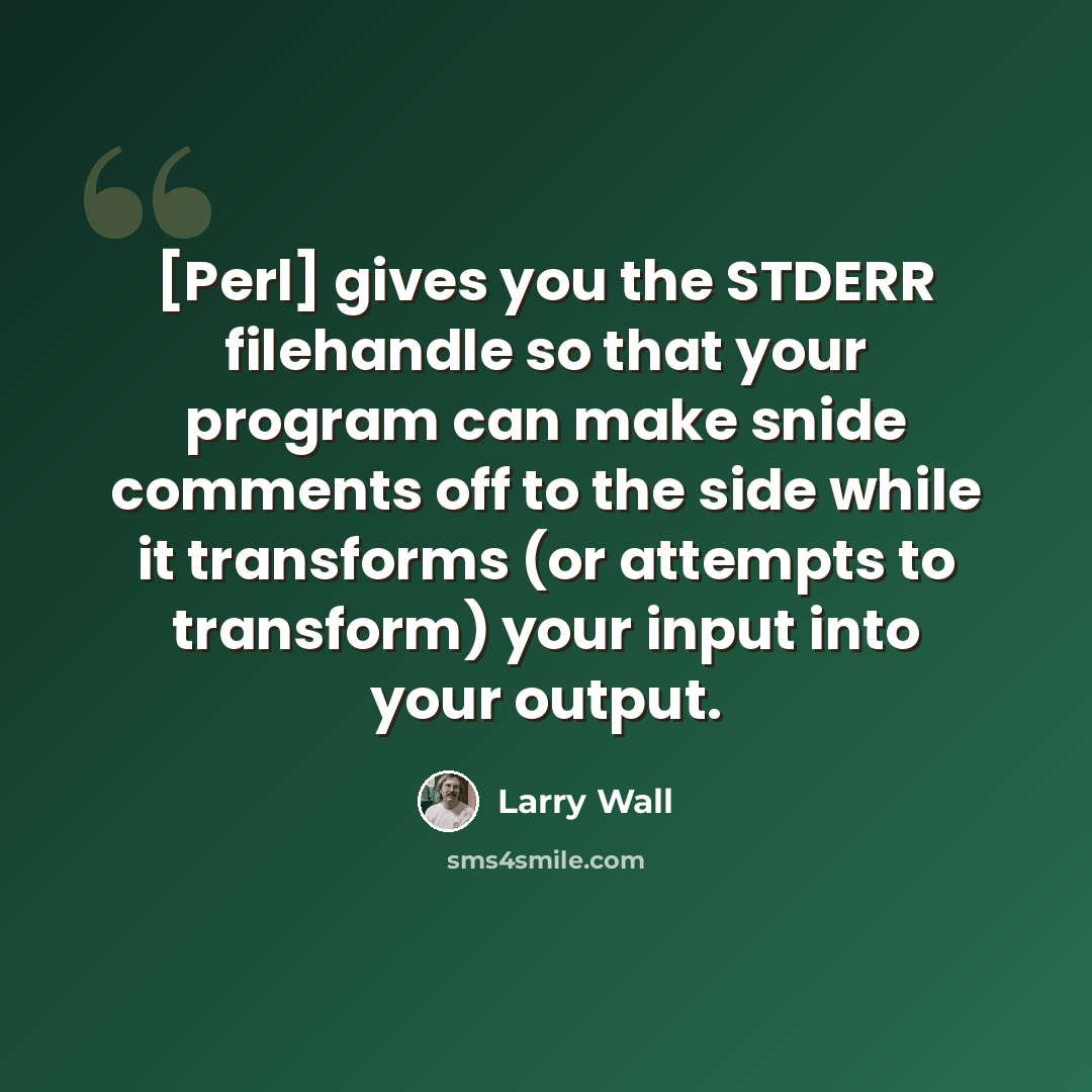 “[Perl] gives you the STDERR filehandle so that your program can make snide comments off to the side while it transforms (or attempts to transform) your input into your output.” quote by Larry Wall