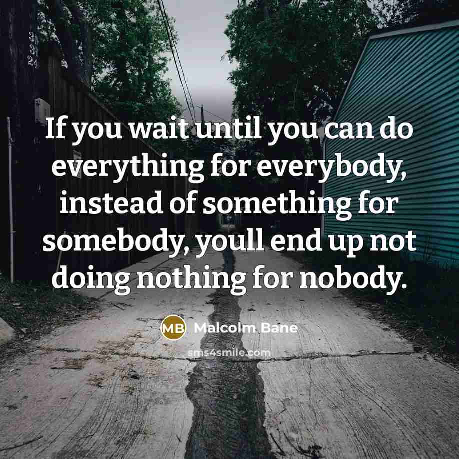 “If you wait until you can do everything for everybody, instead of something for somebody, youll end up not doing nothing for nobody.” quote by Malcolm Bane