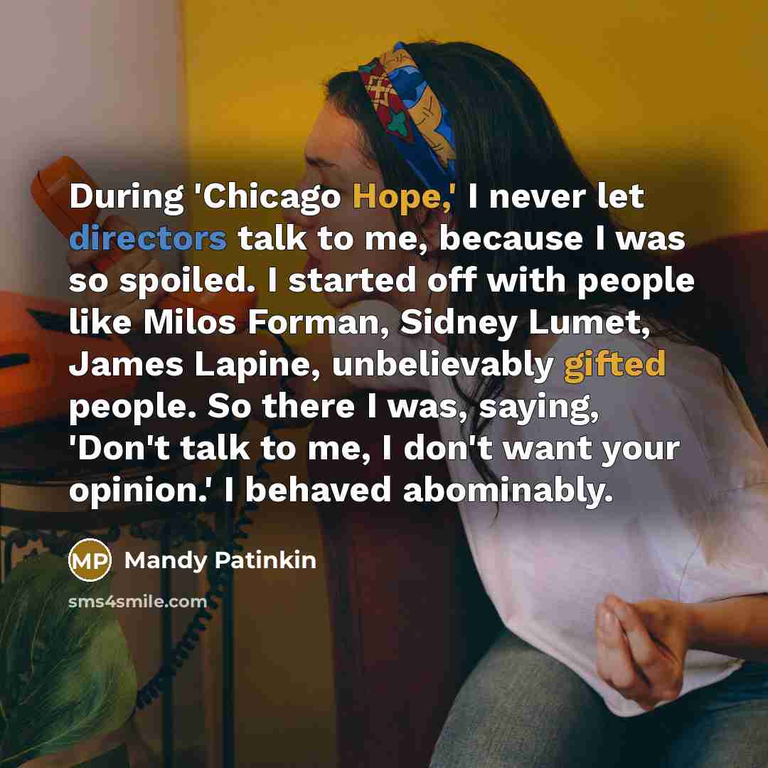 “During 'Chicago Hope,' I never let directors talk to me, because I was so spoiled. I started off with people like Milos Forman, Sidney Lumet, James Lapine, unbelievably gifted people. So there I was, saying, 'Don't talk to me, I don't want your opinion.' I behaved abominably.” quote by Mandy Patinkin