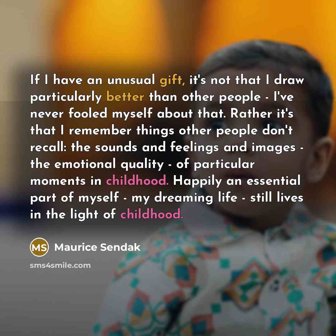 “If I have an unusual gift, it's not that I draw particularly better than other people - I've never fooled myself about that. Rather it's that I remember things other people don't recall: the sounds and feelings and images - the emotional quality - of particular moments in childhood. Happily an…” quote by Maurice Sendak