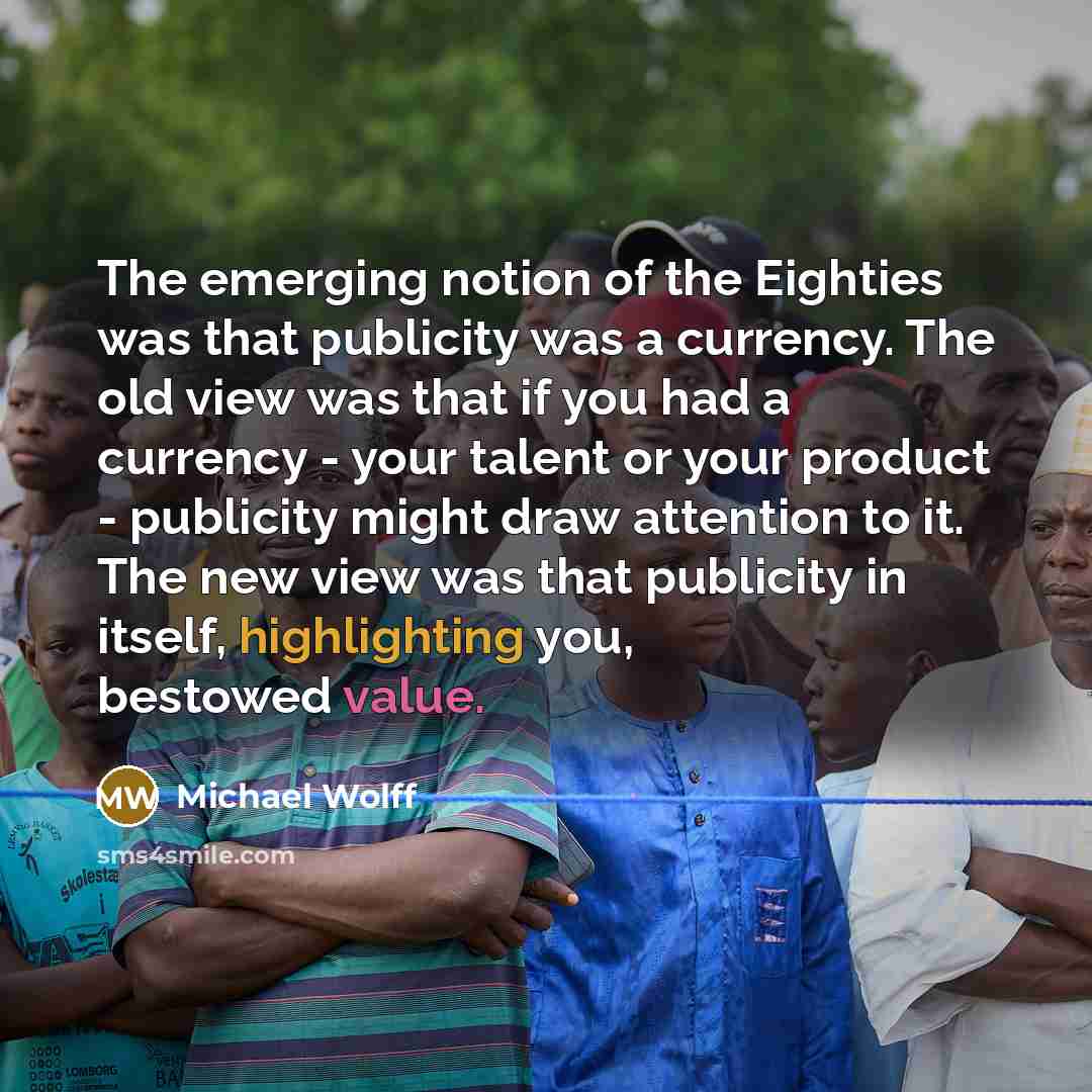 “The emerging notion of the Eighties was that publicity was a currency. The old view was that if you had a currency - your talent or your product - publicity might draw attention to it. The new view was that publicity in itself, highlighting you, bestowed value.” quote by Michael Wolff