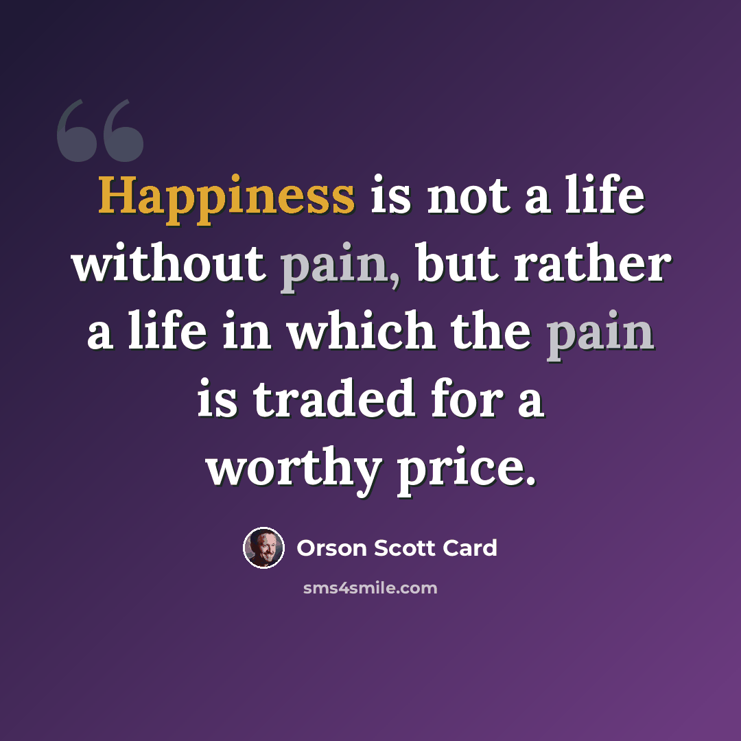 “Happiness is not a life without pain, but rather a life in which the pain is traded for a worthy price.” quote by Orson Scott Card