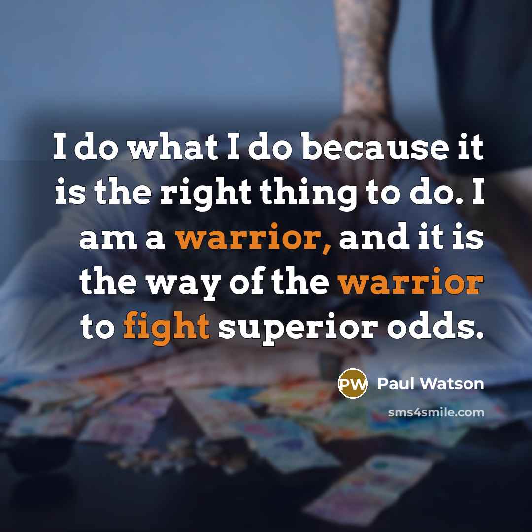 “I do what I do because it is the right thing to do. I am a warrior, and it is the way of the warrior to fight superior odds.” quote by Paul Watson