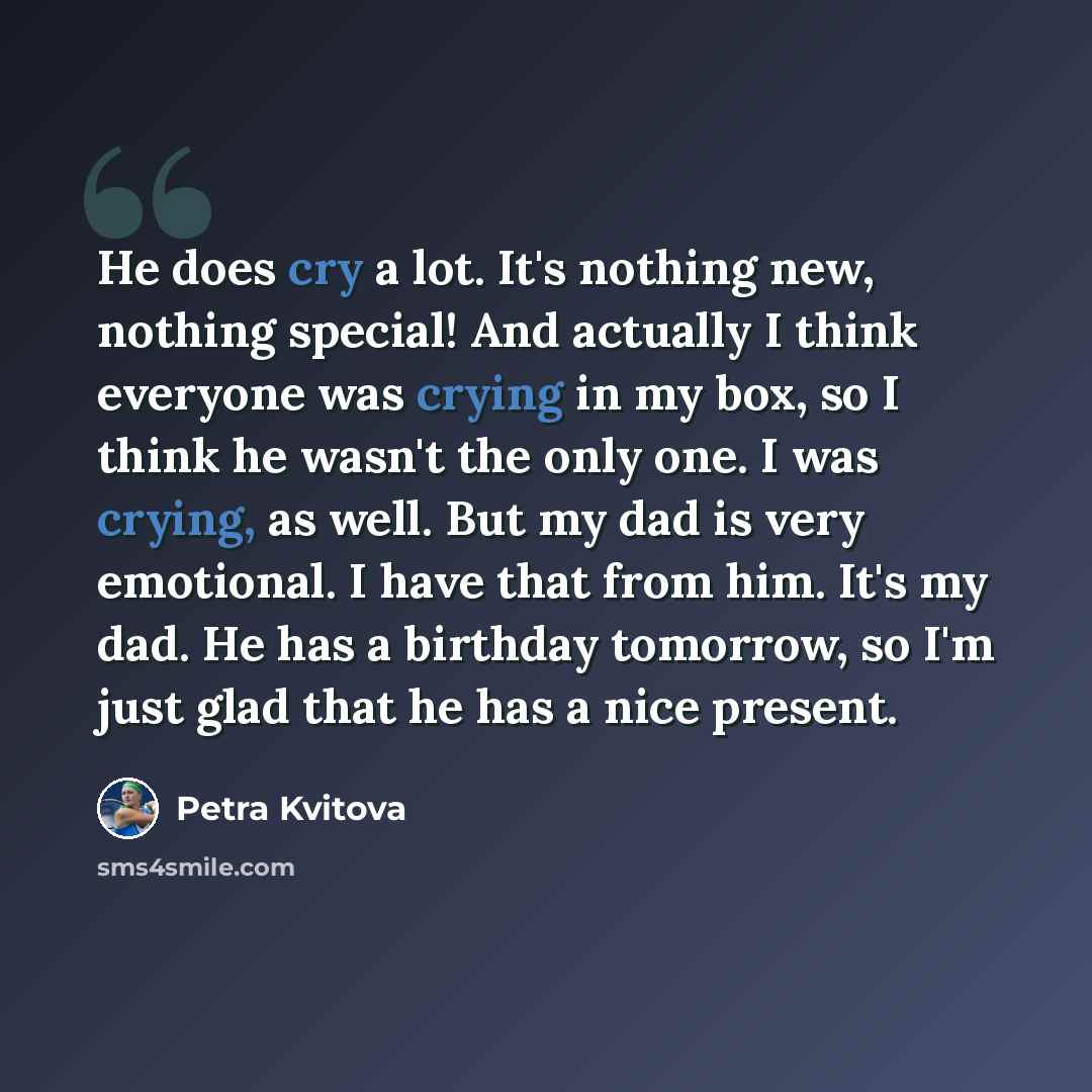 “He does cry a lot. It's nothing new, nothing special! And actually I think everyone was crying in my box, so I think he wasn't the only one. I was crying, as well. But my dad is very emotional. I have that from him. It's my dad. He has a birthday tomorrow, so I'm just glad that he has a nice…” quote by Petra Kvitova