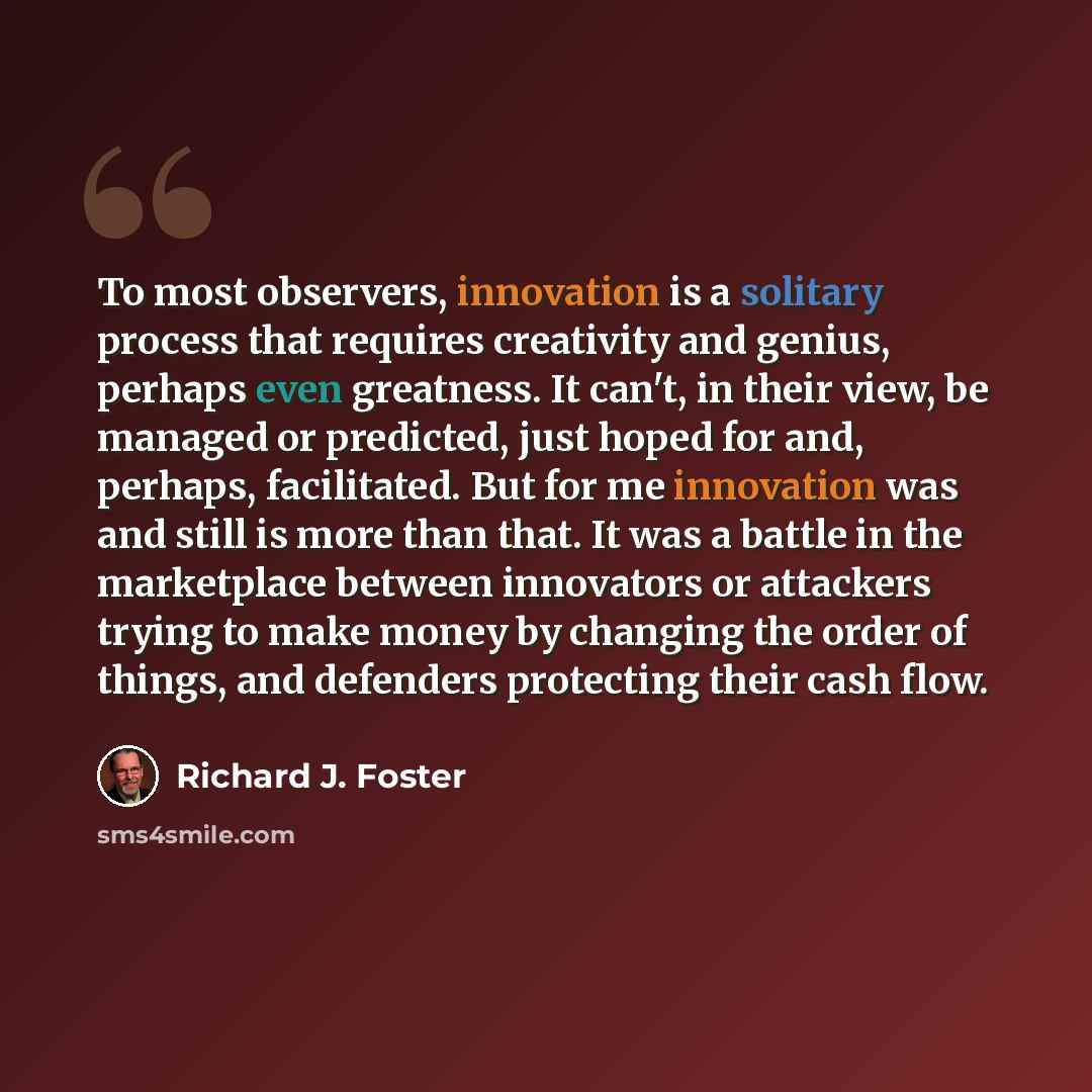 “To most observers, innovation is a solitary process that requires creativity and genius, perhaps even greatness. It can't, in their view, be managed or predicted, just hoped for and, perhaps, facilitated. But for me innovation was and still is more than that. It was a battle in the marketplace…” quote by Richard J. Foster