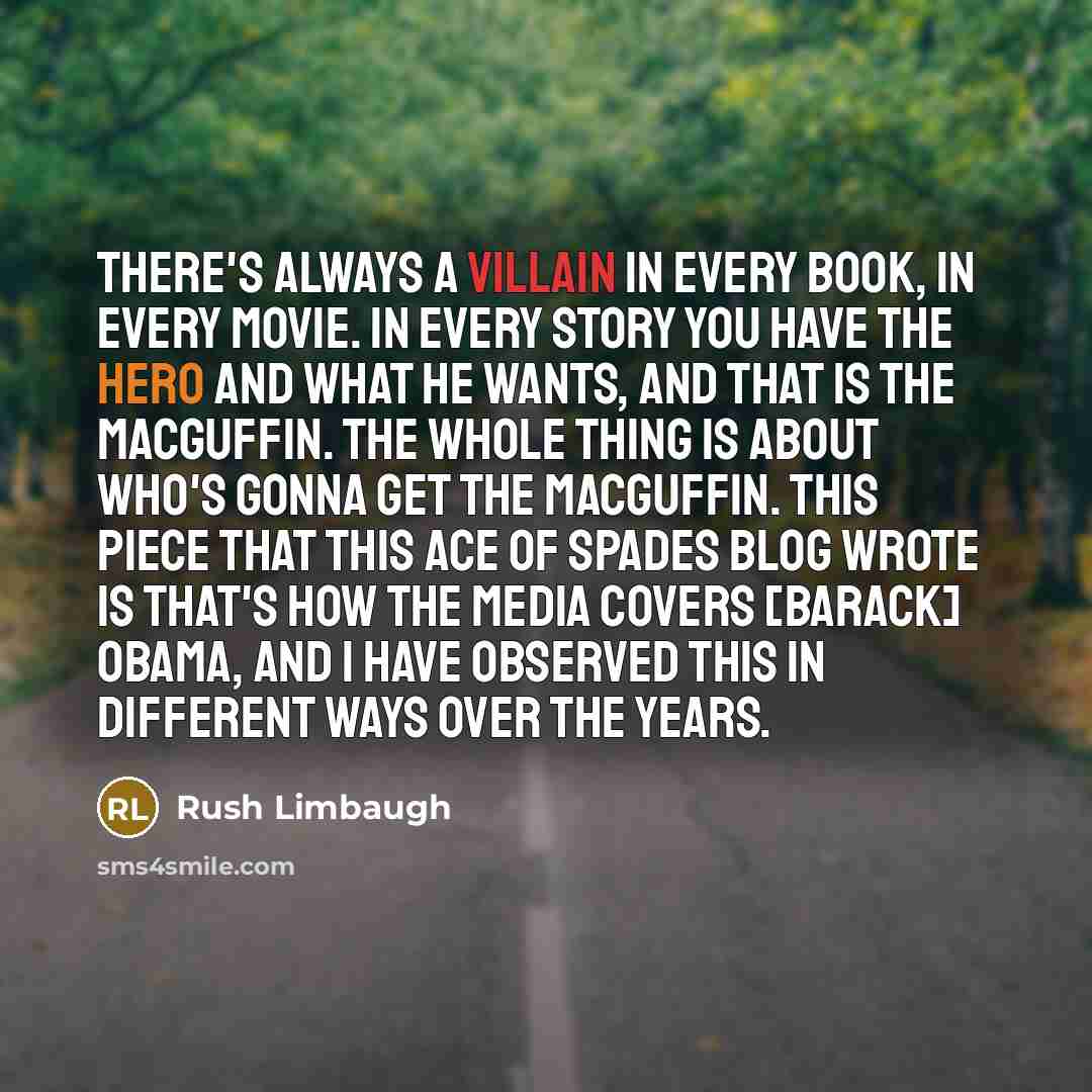“There's always a villain in every book, in every movie. In every story you have the hero and what he wants, and that is the MacGuffin. The whole thing is about who's gonna get the MacGuffin. This piece that this Ace of Spades blog wrote is that's how the media covers [Barack] Obama, and I have…” quote by Rush Limbaugh
