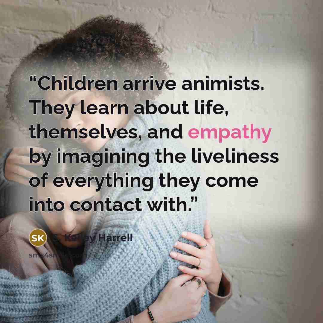 “Children arrive animists. They learn about life, themselves, and empathy by imagining the liveliness of everything they come into contact with.” quote by S. Kelley Harrell