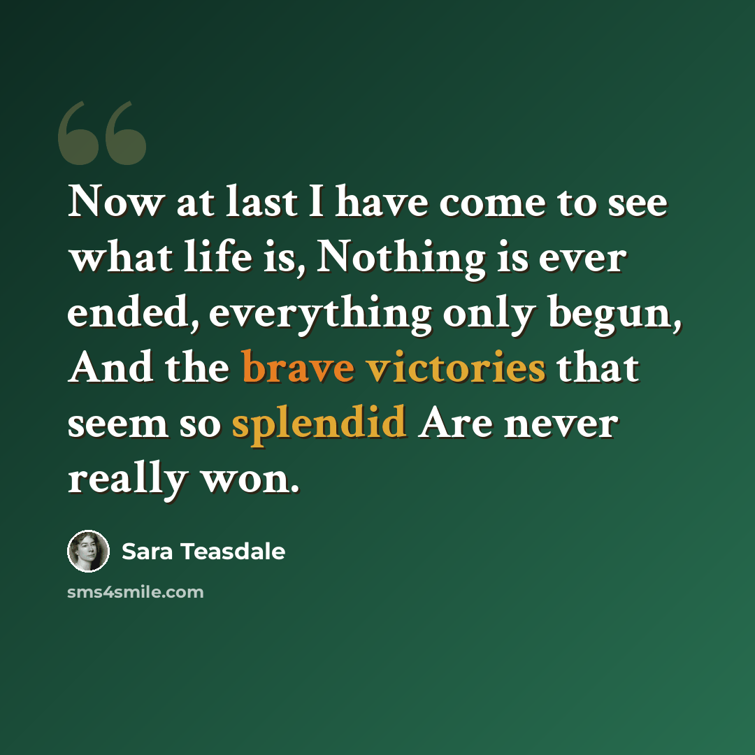 “Now at last I have come to see what life is, Nothing is ever ended, everything only begun, And the brave victories that seem so splendid Are never really won.” quote by Sara Teasdale
