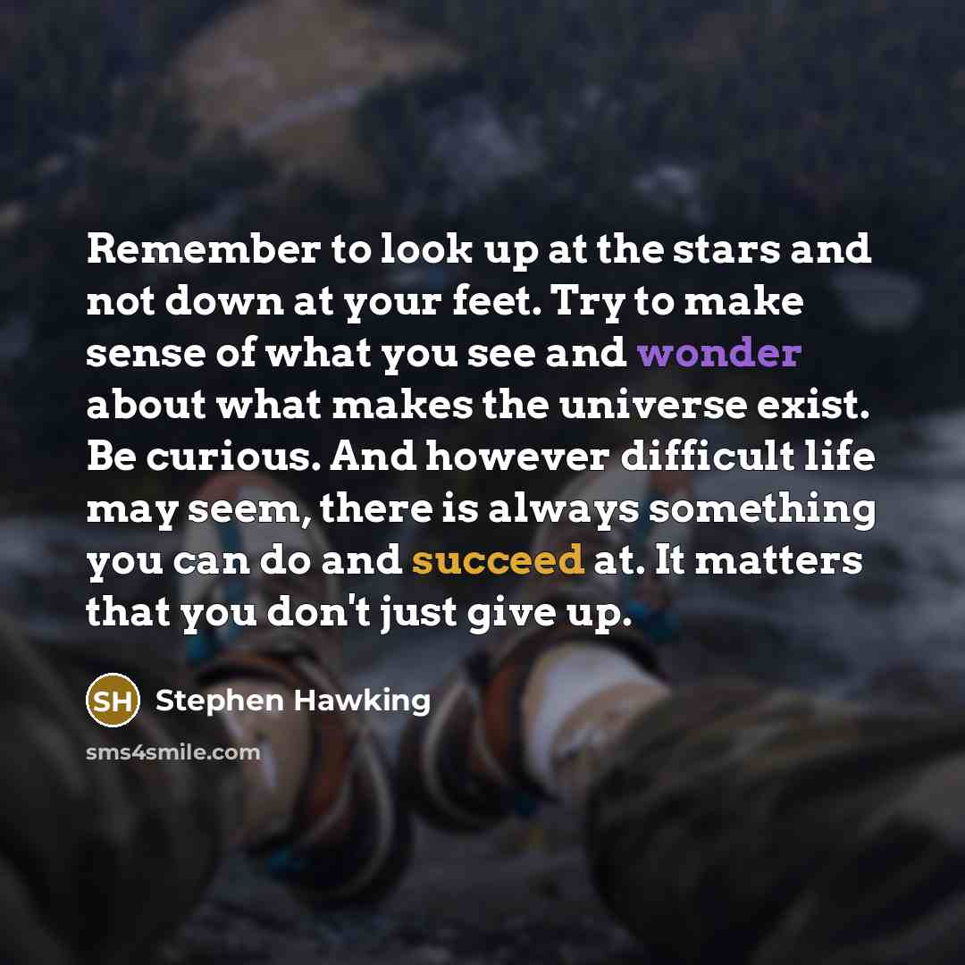 “Remember to look up at the stars and not down at your feet. Try to make sense of what you see and wonder about what makes the universe exist. Be curious. And however difficult life may seem, there is always something you can do and succeed at. It matters that you don't just give up.” quote by Stephen Hawking