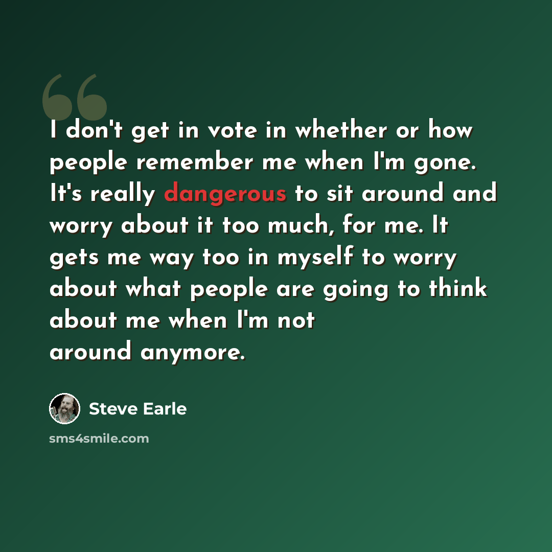 “I don't get in vote in whether or how people remember me when I'm gone. It's really dangerous to sit around and worry about it too much, for me. It gets me way too in myself to worry about what people are going to think about me when I'm not around anymore.” quote by Steve Earle