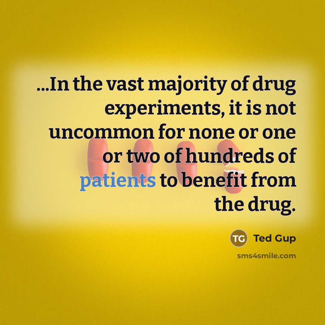 “...In the vast majority of drug experiments, it is not uncommon for none or one or two of hundreds of patients to benefit from the drug.” quote by Ted Gup