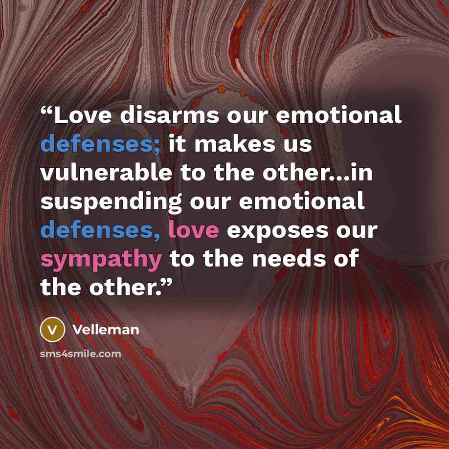 “Love disarms our emotional defenses; it makes us vulnerable to the other...in suspending our emotional defenses, love exposes our sympathy to the needs of the other.” quote by Velleman