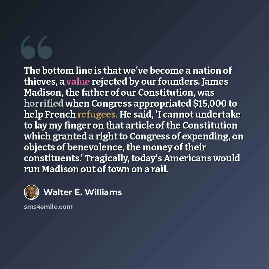“The bottom line is that we've become a nation of thieves, a value rejected by our founders. James Madison, the father of our Constitution, was horrified when Congress appropriated $15,000 to help French refugees. He said, 'I cannot undertake to lay my finger on that article of the Constitution…” quote by Walter E. Williams