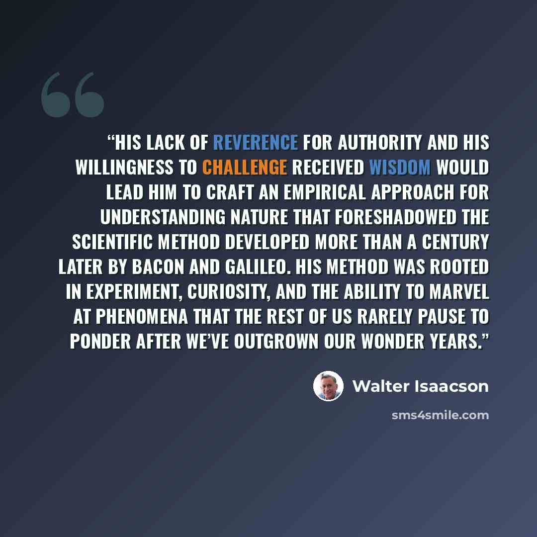 “His lack of reverence for authority and his willingness to challenge received wisdom would lead him to craft an empirical approach for understanding nature that foreshadowed the scientific method developed more than a century later by Bacon and Galileo. His method was rooted in experiment…” quote by Walter Isaacson
