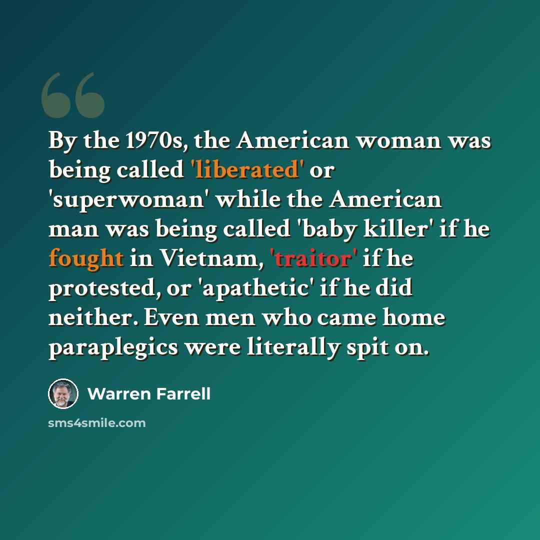 “By the 1970s, the American woman was being called 'liberated' or 'superwoman' while the American man was being called 'baby killer' if he fought in Vietnam, 'traitor' if he protested, or 'apathetic' if he did neither. Even men who came home paraplegics were literally spit on.” quote by Warren Farrell