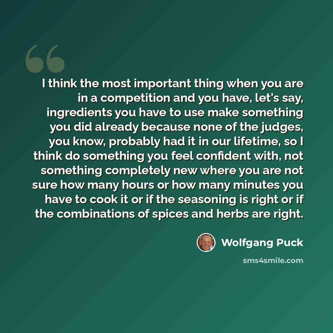 “I think the most important thing when you are in a competition and you have, let's say, ingredients you have to use make something you did already because none of the judges, you know, probably had it in our lifetime, so I think do something you feel confident with, not something completely new…” quote by Wolfgang Puck