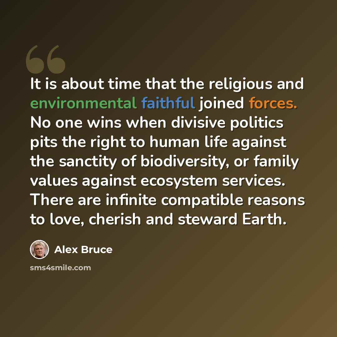 “It is about time that the religious and environmental faithful joined forces. No one wins when divisive politics pits the right to human life against the sanctity of biodiversity, or family values against ecosystem services. There are infinite compatible reasons to love, cherish and steward Earth.” quote by Alex Bruce