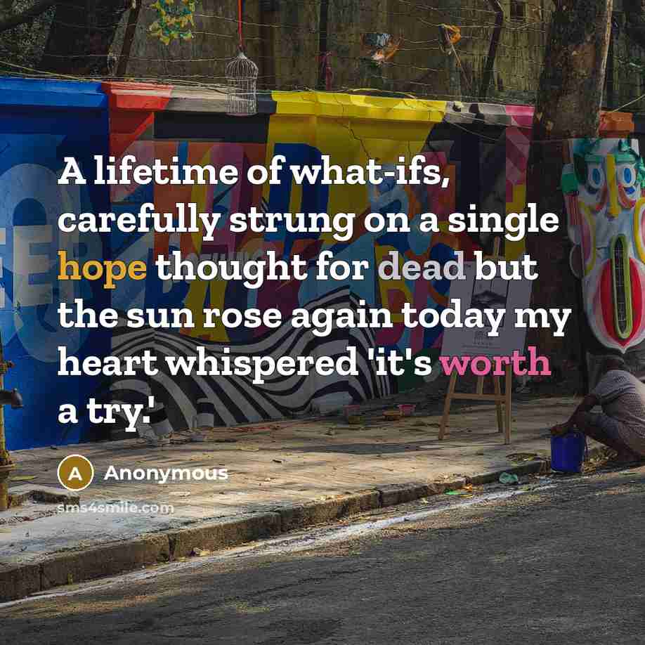 “A lifetime of what-ifs, carefully strung on a single hope thought for dead but the sun rose again today my heart whispered 'it's worth a try.'” quote by Anonymous