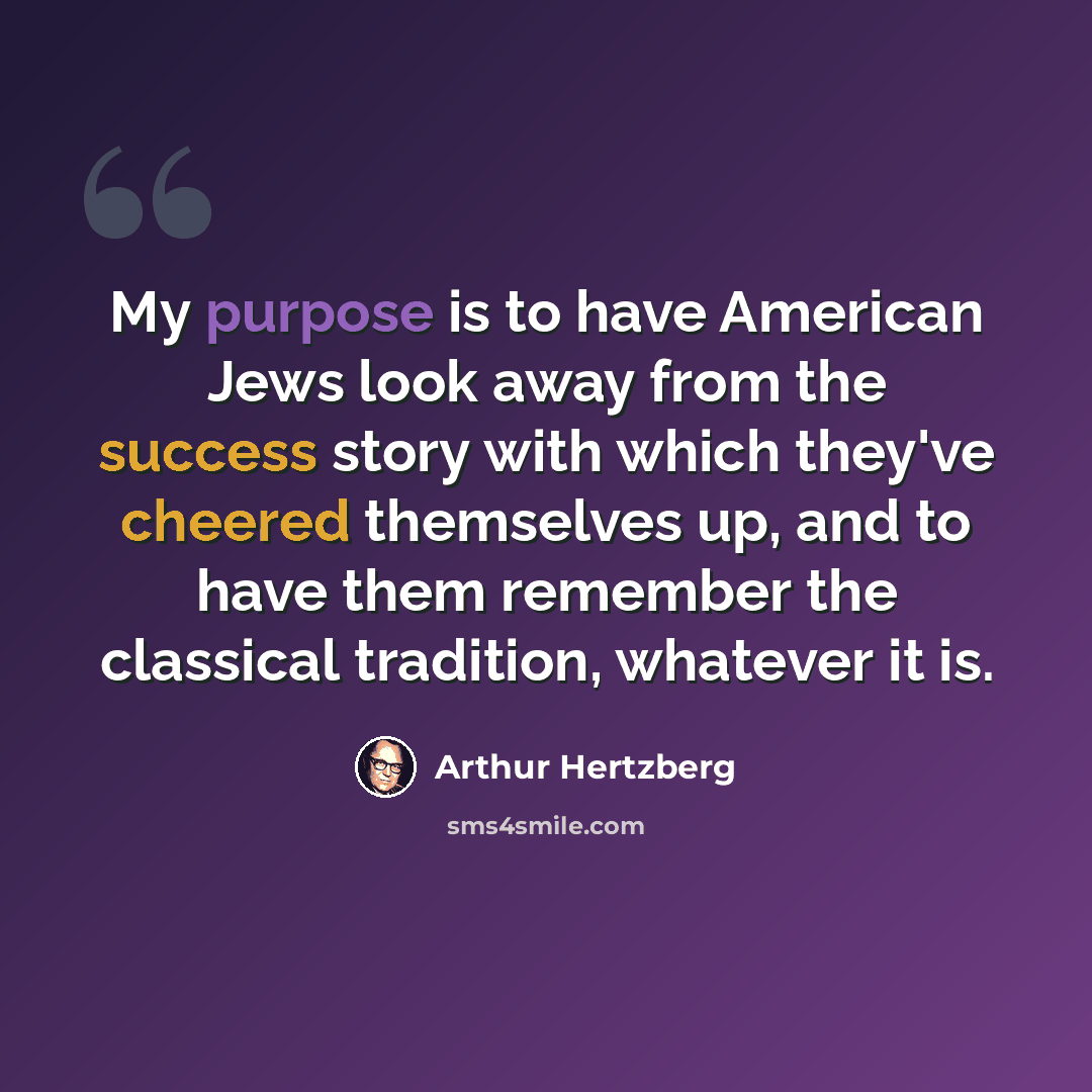 “My purpose is to have American Jews look away from the success story with which they've cheered themselves up, and to have them remember the classical tradition, whatever it is.” quote by Arthur Hertzberg