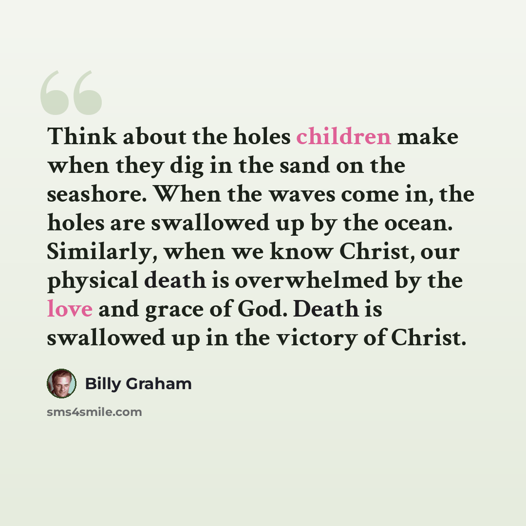 “Think about the holes children make when they dig in the sand on the seashore. When the waves come in, the holes are swallowed up by the ocean. Similarly, when we know Christ, our physical death is overwhelmed by the love and grace of God. Death is swallowed up in the victory of Christ.” quote by Billy Graham