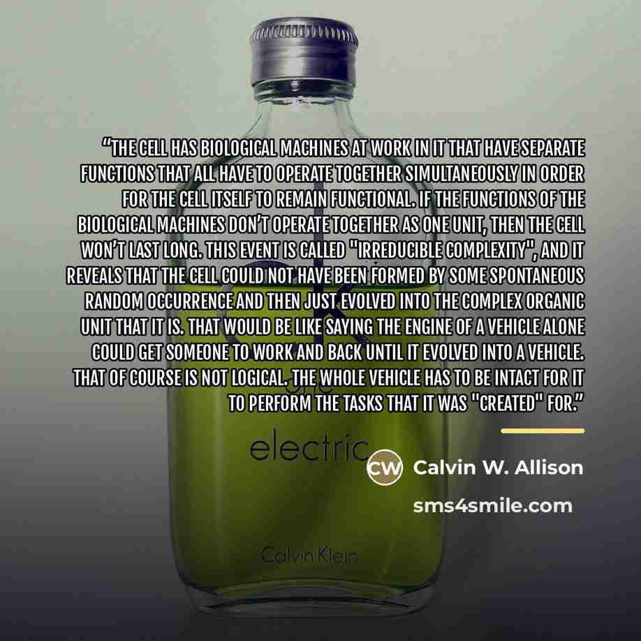 “The cell has biological machines at work in it that have separate functions that all have to operate together simultaneously in order for the cell itself to remain functional. If the functions of the biological machines don’t operate together as one unit, then the cell won’t last long. This event…” quote by Calvin W. Allison