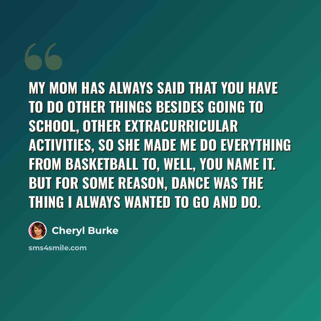 “My mom has always said that you have to do other things besides going to school, other extracurricular activities, so she made me do everything from basketball to, well, you name it. But for some reason, dance was the thing I always wanted to go and do.” quote by Cheryl Burke