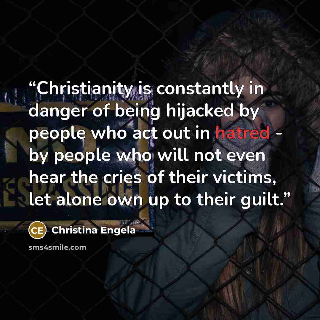 “Christianity is constantly in danger of being hijacked by people who act out in hatred - by people who will not even hear the cries of their victims, let alone own up to their guilt.” quote by Christina Engela