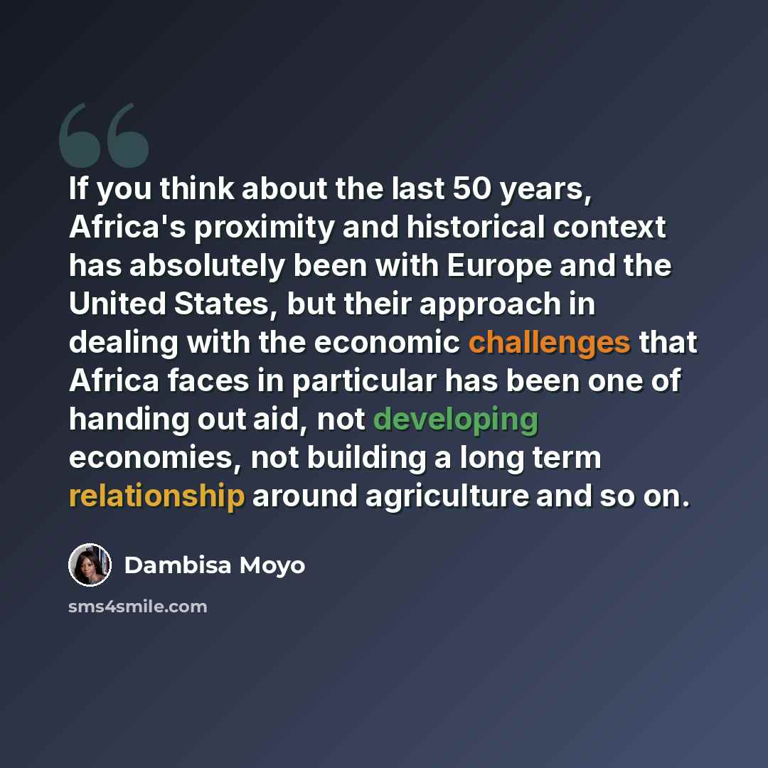 “If you think about the last 50 years, Africa's proximity and historical context has absolutely been with Europe and the United States, but their approach in dealing with the economic challenges that Africa faces in particular has been one of handing out aid, not developing economies, not building…” quote by Dambisa Moyo