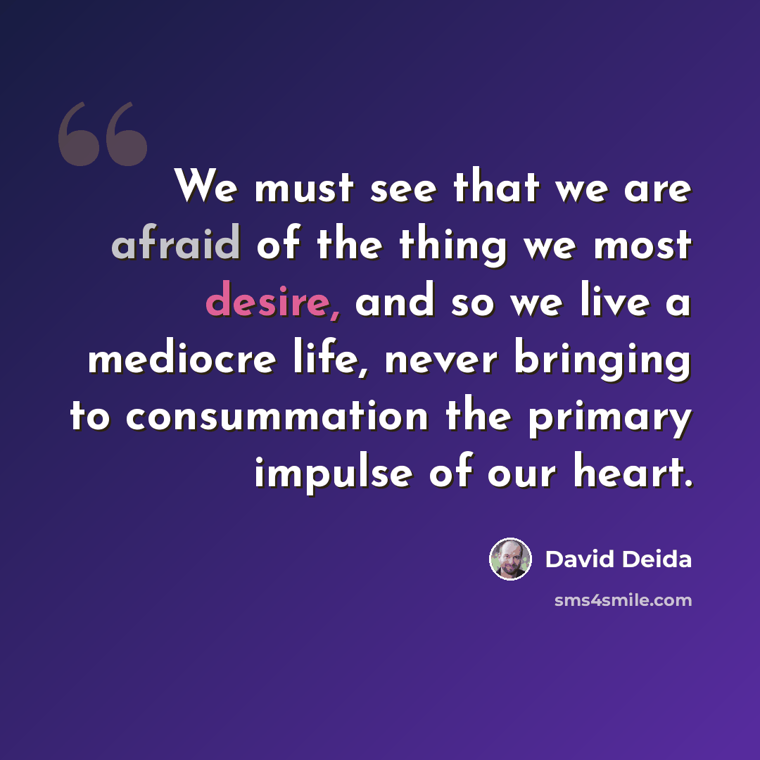 “We must see that we are afraid of the thing we most desire, and so we live a mediocre life, never bringing to consummation the primary impulse of our heart.” quote by David Deida