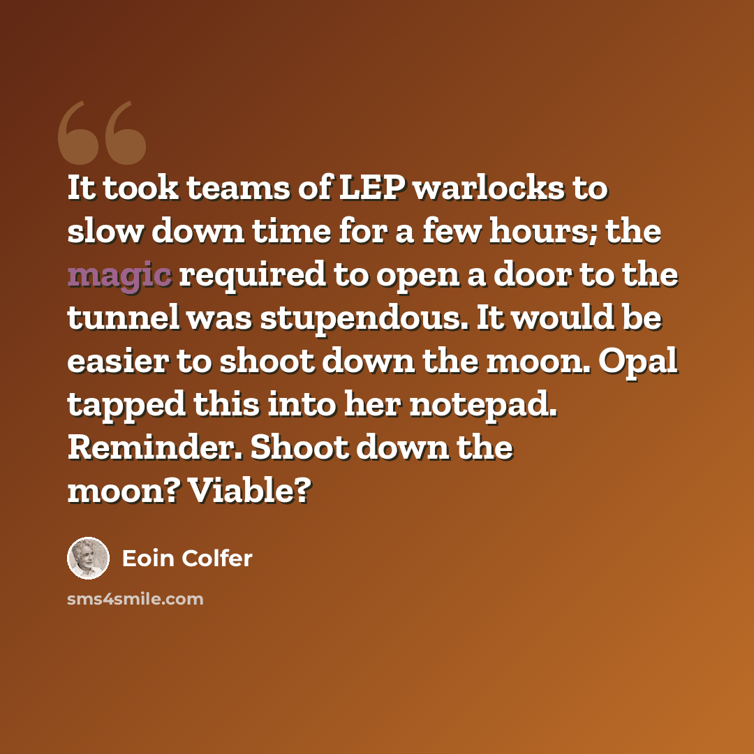 “It took teams of LEP warlocks to slow down time for a few hours; the magic required to open a door to the tunnel was stupendous. It would be easier to shoot down the moon. Opal tapped this into her notepad. Reminder. Shoot down the moon? Viable?” quote by Eoin Colfer